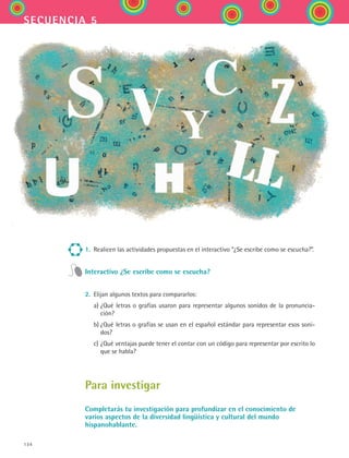 134
secuencia 5
1.	 Realicen las actividades propuestas en el interactivo “¿Se escribe como se escucha?”.
Interactivo ¿Se escribe como se escucha?
2.	 Elijan algunos textos para compararlos:
	 a)	¿Qué letras o grafías usaron para representar algunos sonidos de la pronuncia-
ción?
	 b)	¿Qué letras o grafías se usan en el español estándar para representar esos soni-
dos?
	 c)	¿Qué ventajas puede tener el contar con un código para representar por escrito lo
que se habla?
Para investigar
Completarás tu investigación para profundizar en el conocimiento de
varios aspectos de la diversidad lingüística y cultural del mundo
hispanohablante.
ESPANOL II B2 S05.indd 134 6/12/07 3:47:32 PM
 