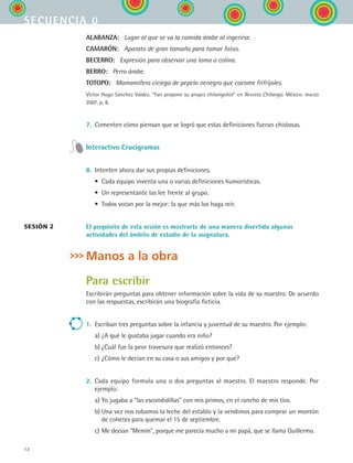 12
secuencia 0
ALABANZA:   Lugar al que se va la comida árabe al ingerirse.
CAMARÓN:   Aparato de gran tamaño para tomar fotos.
BECERRO:   Expresión para observar una loma o colina.
BERRO:   Perro árabe.
TOTOPO:   Mamamífero ciciego de pepelo nenegro que cocome frifrijoles.
Víctor Hugo Sánchez Valdez. “Fan propone su propio chilangoñol” en Revista Chilango. México: marzo
2007, p. 8.
7.	 Comenten cómo piensan que se logró que estas definiciones fueran chistosas.
Interactivo Crucigramas
8.	 Intenten ahora dar sus propias definiciones.
	 •	 Cada equipo inventa una o varias definiciones humorísticas.
	 •	 Un representante las lee frente al grupo.
	 •	 Todos votan por la mejor: la que más los haga reír.
El propósito de esta sesión es mostrarte de una manera divertida algunas
actividades del ámbito de estudio de la asignatura.
Manos a la obra
Para escribir
Escribirán preguntas para obtener información sobre la vida de su maestro. De acuerdo
con las respuestas, escribirán una biografía ficticia.
1.	 Escriban tres preguntas sobre la infancia y juventud de su maestro. Por ejemplo:
	 a)	¿A qué le gustaba jugar cuando era niño?
	 b)	¿Cuál fue la peor travesura que realizó entonces?
	 c)	¿Cómo le decían en su casa o sus amigos y por qué?
2.	 Cada equipo formula una o dos preguntas al maestro. El maestro responde. Por
ejemplo:
	 a)	Yo jugaba a “las escondidillas” con mis primos, en el rancho de mis tíos.
	 b)	Una vez nos robamos la leche del establo y la vendimos para comprar un montón
de cohetes para quemar el 15 de septiembre.
	 c)	Me decían “Memín”, porque me parecía mucho a mi papá, que se llama Guillermo.
sesión 2
ESPANOL II B1 S00.indd 12 6/12/07 3:36:50 PM
 