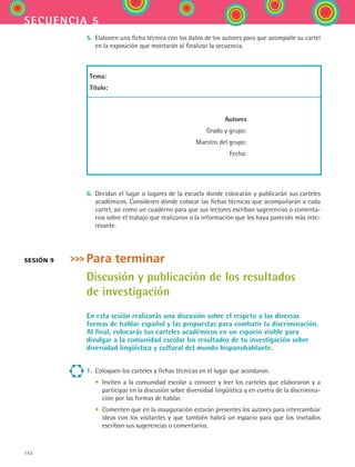 142
secuencia 5
5.	 Elaboren una ficha técnica con los datos de los autores para que acompañe su cartel
en la exposición que montarán al finalizar la secuencia.
Tema:
Título:
	Autores
	 Grado y grupo:
	 Maestro del grupo:
	 Fecha:
6.	 Decidan el lugar o lugares de la escuela donde colocarán y publicarán sus carteles
académicos. Consideren dónde colocar las fichas técnicas que acompañarán a cada
cartel, así como un cuaderno para que sus lectores escriban sugerencias o comenta-
rios sobre el trabajo que realizaron o la información que les haya parecido más inte-
resante.
Para terminar
Discusión y publicación de los resultados
de investigación
En esta sesión realizarás una discusión sobre el respeto a las diversas
formas de hablar español y las propuestas para combatir la discriminación.
Al final, colocarás tus carteles académicos en un espacio visible para
divulgar a la comunidad escolar los resultados de tu investigación sobre
diversidad lingüística y cultural del mundo hispanohablante.
1.	 Coloquen los carteles y fichas técnicas en el lugar que acordaron.
	 •	 Inviten a la comunidad escolar a conocer y leer los carteles que elaboraron y a
participar en la discusión sobre diversidad lingüística y en contra de la discrimina-
ción por las formas de hablar.
	 •	 Comenten que en la inauguración estarán presentes los autores para intercambiar
ideas con los visitantes y que también habrá un espacio para que los invitados
escriban sus sugerencias o comentarios.
sesión 9
ESPANOL II B2 S05.indd 142 6/12/07 3:47:36 PM
 