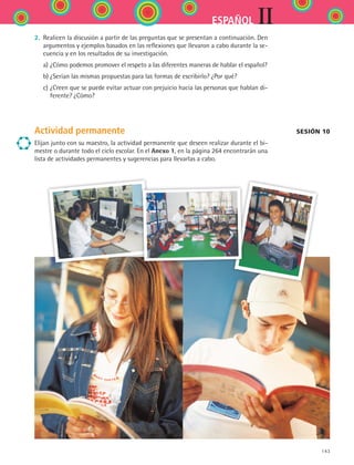 143
IIESPAÑOL
2.	 Realicen la discusión a partir de las preguntas que se presentan a continuación. Den
argumentos y ejemplos basados en las reflexiones que llevaron a cabo durante la se-
cuencia y en los resultados de su investigación.
	 a)	¿Cómo podemos promover el respeto a las diferentes maneras de hablar el español?
	 b)	¿Serían las mismas propuestas para las formas de escribirlo? ¿Por qué?
	 c)	¿Creen que se puede evitar actuar con prejuicio hacia las personas que hablan di-
ferente? ¿Cómo?
Actividad permanente
Elijan junto con su maestro, la actividad permanente que deseen realizar durante el bi-
mestre o durante todo el ciclo escolar. En el Anexo 1, en la página 264 encontrarán una
lista de actividades permanentes y sugerencias para llevarlas a cabo.
sesión 10
ESPANOL II B2 S05.indd 143 6/12/07 3:47:42 PM
 