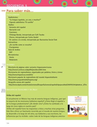 144
secuencia 5
Para saber más…
ENCICLOMEDIA
• Audiotextos:
  “La lengua española, ¿es una, o muchas?”
  Cápsula radiofónica “El castilla”
• Audios:
  Variantes del español
  Narración oral
  Canciones
  Chilanga Banda, interpretada por Café Tacaba
  Chorra, interpretada por Carlos Gardel
  De camino a la vereda, interpretada por Buenavista Social Club
• Interactivos
  ¿Se escribe como se escucha?
  Crucigramas
• Aula de medios
   GAT
• Herramientas
  Anota
  Redactarte

INTERNET
• Directorio de páginas sobre variantes hispanoamericanas
http://www3.unileon.es/dp/dfh/jmr/dicci/007.htm
• Diccionarios de regionalismos, organizados por palabras, léxico y temas
http://www.hispanicus.com/drle/
• Diccionario popular de regionalismo del mundo hispanohablante
http://www.jergasdehablahispana.org/
• Geografía sonora del español
http://www.elpais.com/articulo/semana/Geografia/sonora/español/elpepuculbab/20070324elpbabese_3/Tes
BIBLIOTECAS ESCOLARES Y DE AULA
Orillas del español
Si actualmente en México hay más de sesenta lenguas indígenas, ¿por qué
la mayoría de los mexicanos hablamos español? ¿Cómo llegó el español a
ser la lengua predominante? ¿De dónde vino? ¿Cómo ha cambiado a lo
largo de cinco siglos en nuestro país?
Orillas del español tiene las respuestas a éstas y muchas otras preguntas.
Este libro ofrece un fascinante recorrido por el mundo de nuestra lengua,
su desarrollo a lo largo de mil años, sus hablantes y sus escritores, las
influencias que ha recibido –sobre todo de las lenguas indígenas america-
ESPANOL II B2 S05.indd 144 6/12/07 3:47:43 PM
 