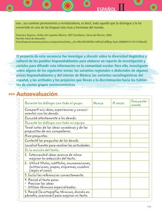 145
IIESPAÑOL
El proyecto de esta secuencia fue investigar y discutir sobre la diversidad lingüística y
cultural de los pueblos hispanohablantes para elaborar un reporte de investigación y
carteles para difundir esta información en la comunidad escolar. Para ello, investigaste
sobre alguno de los siguientes temas: las variantes regionales o dialectales de algunos
países hispanohablantes y del interior de México; las variantes sociolingüísticas del
español, y las actitudes y los prejuicios que llevan a la discriminación hacia los hablan-
tes de ciertos grupos socioeconómicos.
Autoevaluación
Durante los diálogos con todo el grupo: Nunca A veces
Frecuente-
mente
Compartí mis ideas, experiencias y conoci-
mientos con los demás.
Escuché atentamente a los demás.
Durante los diálogos con todo mi equipo:
Tomé notas de las ideas novedosas y de las
propuestas de mis compañeros.
Hice preguntas.
Contesté las preguntas de los demás.
Localicé fuentes para resolver las actividades.
En la revisión del texto:
1. Intercambié ideas acerca de cómo
mejorar la redacción del texto.
2. Utilicé títulos, subtítulos, enumeraciones,
ilustraciones, mapas, esquemas, cuadros
(según el caso).
3. Incluí las referencias correctamente.
4. Revisé el texto para:
•  Precisar las ideas
•  Utilizar términos especializados.
5. Revisé (la ortografía, términos, división en
párrafos, oraciones) para mejorar mi texto.
nas–, sus cambios permanentes y revitalizadores, es decir, todo aquello que la distingue y la ha
convertido en una de las lenguas más ricas y hermosas del mundo.
Francisco Segovia. Orillas del español. México: SEP/ Santillana, Libros del Rincón, 2002.
Fuentes foros de discusión:
http://espanol.answers.yahoo.com/question/index;_ylt=AllzvGhAOkfNe1v6Fcbj7oEBEgx.?qid=20060915174121AAIsoS5
ESPANOL II B2 S05.indd 145 6/12/07 3:47:44 PM
 