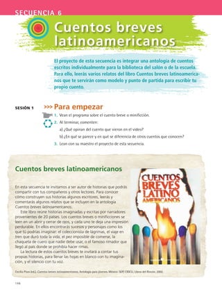 146
secuencia 6
El proyecto de esta secuencia es integrar una antología de cuentos
escritos individualmente para la biblioteca del salón o de la escuela.
Para ello, leerás varios relatos del libro Cuentos breves latinoamerica-
nos que te servirán como modelo y punto de partida para escribir tu
propio cuento.
Para empezar
1.	 Vean el programa sobre el cuento breve o minificción.
2.	 Al terminar, comenten:
	 a)	¿Qué opinan del cuento que vieron en el video?
	 b)	¿En qué se parece y en qué se diferencia de otros cuentos que conocen?
3.	 Lean con su maestro el proyecto de esta secuencia.
sesión 1
Cuentos breves
latinoamericanos
Cuentos breves latinoamericanos
En esta secuencia te invitamos a ser autor de historias que podrás
compartir con tus compañeros y otros lectores. Para conocer
cómo construyen sus historias algunos escritores, leerás y
comentarás algunos relatos que se incluyen en la antología
Cuentos breves latinoamericanos.
Este libro reúne historias imaginadas y escritas por narradores
provenientes de 20 países. Los cuentos breves o minificciones se
leen en un abrir y cerrar de ojos, y cada uno te deja una impresión
perdurable. En ellos encontrarás sucesos y personajes como los
que tú podrías imaginar: el coleccionista de lágrimas, el viaje en
tren que duró toda la vida, el pez imposible de comerse, la
chaqueta de cuero que nadie debe usar, o el famoso rimador que
llegó al país donde se prohibía hacer rimas.
La lectura de estos cuentos breves te invitará a contar tus
propias historias, para llenar las hojas en blanco con tu imagina-
ción, y el silencio con tu voz.
Cecilia Pisos (ed.). Cuentos breves latinoamericanos. Antología para jóvenes. México: SEP/ CIDCLI, Libros del Rincón, 2002.
ESPANOL II B2 S06.indd 146 6/11/07 9:10:13 PM
 