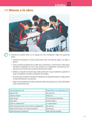 147
IIESPAÑOL
Manos a la obra
4.	 Inventen un cuento breve en un equipo de cinco integrantes. Sigan los siguientes
pasos.
	 •	 Siéntense formando un círculo. Cada quien tome una hoja de papel y un lápiz o
pluma.
	 •	 Lean la primera pregunta de la tabla que se presenta a continuación. Cada quien
escribirá la respuesta, sin ver lo que escriben sus compañeros, iniciando sus res-
puestas con las frases de la columna derecha de la tabla.
	 •	 Doblen su hoja de tal manera que nadie pueda leer lo que escribieron y pásenle la
hoja al compañero sentado a la derecha de ustedes.
	 •	 En la hoja que recibieron escriban la respuesta a la segunda pregunta. Luego, pasen
la hoja nuevamente a su derecha.
	 •	 Sigan este procedimiento hasta contestar todas las preguntas y al final obtendrán
cinco cuentos distintos.
Las preguntas son Comiencen su respuesta así
¿Quién era? Era un/ una…
¿Dónde estaba? Estaba en…
¿Qué hacía? En ese preciso momento…
¿Qué dijo? Entonces dijo:—
¿Qué le contestaron? Le contestaron:—
¿Qué acontecimiento lo/ la metió en problemas? De repente…
¿Qué sintió frente a su nueva situación? Sentía que…
¿Cómo terminó la historia? Todo terminó cuando...
ESPANOL II B2 S06.indd 147 6/11/07 9:10:14 PM
 