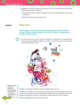 148
secuencia 6
5.	 Desdoblen las hojas de papel y cada quien lea una de las historias que escribieron
colectivamente. Luego comenten:
	 a)	¿Cuál de los cuentos resultó más lógico?, ¿cuál fue el más absurdo?, ¿cuál el más
divertido?
	 b)	¿Qué cuento les gustó más y por qué?
Para leer
Leerás algunos cuentos cortos latinoamericanos para conocer la forma
en que la trama causa un impacto en el lector. Pensarás en alguna para
escribir tu propio cuento.
1.	 Por turnos, lean en voz alta el cuento “La tejedora” e identifiquen el momento de la
trama en que la protagonista empieza a cambiar, y la situación que la hace tomar de
nuevo las riendas de su vida.
Cuento: “La tejedora” de Marina Colasanti (Brasil), págs. 34 y 35.
Sinopsis: “La tejedora” es una mujer joven que pasa el día frente a su telar, el cual tiene
la virtud de convertir todo lo que ella teje en realidad. Su vida cambia de manera ines-
perada, a partir del día en que se siente sola y teje al hombre que será su esposo.
Temas: sensibilidad, avaricia, miedo, represión.
sesión 2
Durante la lectura,
identifica las
palabras que
desconozcas, para
que las busques en
el diccionario y
escribas tus propias
definiciones.
BIBLIOTECA
ESPANOL II B2 S06.indd 148 6/11/07 9:10:16 PM
 