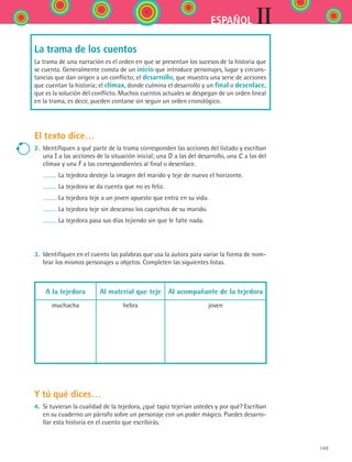 149
IIESPAÑOL
La trama de los cuentos
La trama de una narración es el orden en que se presentan los sucesos de la historia que
se cuenta. Generalmente consta de un inicio que introduce personajes, lugar y circuns-
tancias que dan origen a un conflicto; el desarrollo, que muestra una serie de acciones
que cuentan la historia; el clímax, donde culmina el desarrollo y un final o desenlace,
que es la solución del conflicto. Muchos cuentos actuales se despegan de un orden lineal
en la trama, es decir, pueden contarse sin seguir un orden cronológico.
El texto dice…
2.	 Identifiquen a qué parte de la trama corresponden las acciones del listado y escriban
una I a las acciones de la situación inicial; una D a las del desarrollo, una C a las del
clímax y una F a las correspondientes al final o desenlace.
	 La tejedora desteje la imagen del marido y teje de nuevo el horizonte.
	 La tejedora se da cuenta que no es feliz.
	 La tejedora teje a un joven apuesto que entra en su vida.
	 La tejedora teje sin descanso los caprichos de su marido.
	 La tejedora pasa sus días tejiendo sin que le falte nada.
3.	 Identifiquen en el cuento las palabras que usa la autora para variar la forma de nom-
brar los mismos personajes u objetos. Completen las siguientes listas.
A la tejedora Al material que teje Al acompañante de la tejedora
muchacha hebra joven
Y tú qué dices…
4.	 Si tuvieran la cualidad de la tejedora, ¿qué tapiz tejerían ustedes y por qué? Escriban
en su cuaderno un párrafo sobre un personaje con un poder mágico. Puedes desarro-
llar esta historia en el cuento que escribirás.
ESPANOL II B2 S06.indd 149 6/11/07 9:10:16 PM
 