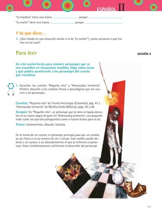 151
IIESPAÑOL
“La tejedora” tiene una trama porque
“La noche” tiene una trama porque
Y tú qué dices…
7.	 ¿Han estado en una situación similar a la de “La noche”?, ¿cómo actuaron o qué ha-
rían en ese caso?
Para leer
En esta sesión leerás para conocer personajes que se
ven envueltos en situaciones insólitas. Elige cómo serán
y qué podría acontecerle a los personajes del cuento
que escribirás.
1.	 Escuchen los cuentos “Pequeño mío” y “Amenazaba tormenta”.
Presten atención a los cambios físicos o psicológicos que les ocu-
rren a los personajes.
Cuentos: “Pequeño mío” de Triunfo Arciniegas (Colombia), pág. 47 y
“Amenazaba tormenta” de Martha Cerda (México), págs. 95 y 96.
Sinopsis: En “Pequeño mío”, un personaje que se mira al espejo descu-
bre en su rostro rasgos de gato. En “Amenazaba tormenta”, una pequeña
nube cubre los ojos del protagonista como si fueran lentes para el sol.
Temas: metamorfosis, absurdo, fantasía.
En la trama de un cuento, el personaje principal pasa por un cambio
ya sea físico o en su manera de ser o actuar. Este cambio puede de-
berse a un suceso, o un descubrimiento al que se enfrenta el perso-
naje. Estas transformaciones conforman el desarrollo del personaje.
Sesión 3
ESPANOL II B2 S06.indd 151 6/11/07 9:10:21 PM
 
