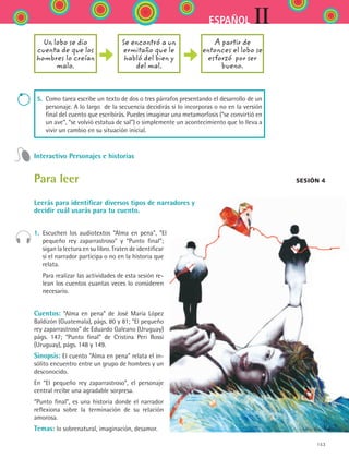 153
IIESPAÑOL
5. Como tarea escribe un texto de dos o tres párrafos presentando el desarrollo de un
personaje. A lo largo  de la secuencia decidirás si lo incorporas o no en la versión
final del cuento que escribirás. Puedes imaginar una metamorfosis (“se convirtió en
un ave”, “se volvió estatua de sal”) o simplemente un acontecimiento que lo lleva a
vivir un cambio en su situación inicial.
Interactivo Personajes e historias
Para leer
Leerás para identificar diversos tipos de narradores y
decidir cuál usarás para tu cuento.
1.	 Escuchen los audiotextos “Alma en pena”, “El
pequeño rey zaparrastroso” y “Punto final”;
sigan la lectura en su libro. Traten de identificar
si el narrador participa o no en la historia que
relata.
	 Para realizar las actividades de esta sesión re-
lean los cuentos cuantas veces lo consideren
necesario.
Cuentos: “Alma en pena” de José María López
Baldizón (Guatemala), págs. 80 y 81; “El pequeño
rey zaparrastroso” de Eduardo Galeano (Uruguay)
págs. 147; “Punto final” de Cristina Peri Rossi
(Uruguay), págs. 148 y 149.
Sinopsis: El cuento “Alma en pena” relata el in-
sólito encuentro entre un grupo de hombres y un
desconocido.
En “El pequeño rey zaparrastroso”, el personaje
central recibe una agradable sorpresa.
“Punto final”, es una historia donde el narrador
reflexiona sobre la terminación de su relación
amorosa.
Temas: lo sobrenatural, imaginación, desamor.
Un lobo se dio
cuenta de que los
hombres lo creían
malo.
Se encontró a un
ermitaño que le
habló del bien y
del mal.
A partir de
entonces el lobo se
esforzó por ser
bueno.
Sesión 4
ESPANOL II B2 S06.indd 153 6/11/07 9:10:28 PM
 