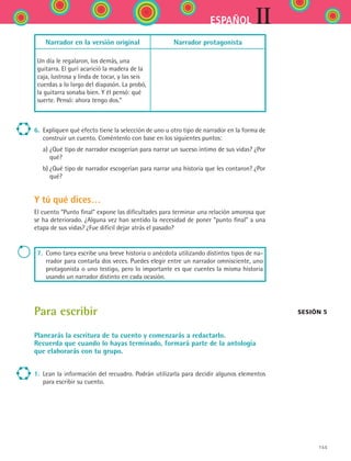 155
IIESPAÑOL
Narrador en la versión original Narrador protagonista
Un día le regalaron, los demás, una
guitarra. El gurí acarició la madera de la
caja, lustrosa y linda de tocar, y las seis
cuerdas a lo largo del diapasón. La probó,
la guitarra sonaba bien. Y él pensó: qué
suerte. Pensó: ahora tengo dos.”
6.	 Expliquen qué efecto tiene la selección de uno u otro tipo de narrador en la forma de
construir un cuento. Coméntenlo con base en los siguientes puntos:
	 a)	¿Qué tipo de narrador escogerían para narrar un suceso íntimo de sus vidas? ¿Por
qué?
	 b)	¿Qué tipo de narrador escogerían para narrar una historia que les contaron? ¿Por
qué?
Y tú qué dices…
El cuento “Punto final” expone las dificultades para terminar una relación amorosa que
se ha deteriorado. ¿Alguna vez han sentido la necesidad de poner “punto final” a una
etapa de sus vidas? ¿Fue difícil dejar atrás el pasado?
7. Como tarea escribe una breve historia o anécdota utilizando distintos tipos de na-
rrador para contarla dos veces. Puedes elegir entre un narrador omnisciente, uno
protagonista o uno testigo, pero lo importante es que cuentes la misma historia
usando un narrador distinto en cada ocasión.
Para escribir
Planearás la escritura de tu cuento y comenzarás a redactarlo.
Recuerda que cuando lo hayas terminado, formará parte de la antología
que elaborarás con tu grupo.	
1.	 Lean la información del recuadro. Podrán utilizarla para decidir algunos elementos
para escribir su cuento.
Sesión 5
ESPANOL II B2 S06.indd 155 6/11/07 9:10:29 PM
 