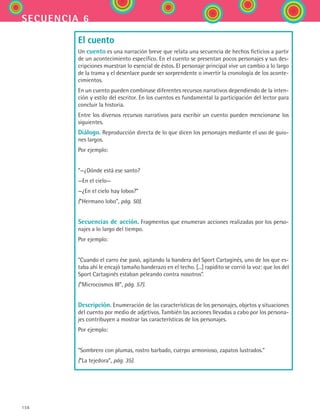 156
secuencia 6
El cuento
Un cuento es una narración breve que relata una secuencia de hechos ficticios a partir
de un acontecimiento específico. En el cuento se presentan pocos personajes y sus des-
cripciones muestran lo esencial de éstos. El personaje principal vive un cambio a lo largo
de la trama y el desenlace puede ser sorprendente o invertir la cronología de los aconte-
cimientos.
En un cuento pueden combinase diferentes recursos narrativos dependiendo de la inten-
ción y estilo del escritor. En los cuentos es fundamental la participación del lector para
concluir la historia.
Entre los diversos recursos narrativos para escribir un cuento pueden mencionarse los
siguientes.
Diálogo. Reproducción directa de lo que dicen los personajes mediante el uso de guio-
nes largos.
Por ejemplo:
“—¿Dónde está ese santo?
—En el cielo—
—¿En el cielo hay lobos?”
(“Hermano lobo”, pág. 50).
Secuencias de acción. Fragmentos que enumeran acciones realizadas por los perso-
najes a lo largo del tiempo.
Por ejemplo:
“Cuando el carro ése pasó, agitando la bandera del Sport Cartaginés, uno de los que es-
taba ahí le encajó tamaño banderazo en el techo. [...] rapidito se corrió la voz: que los del
Sport Cartaginés estaban peleando contra nosotros”.
(“Microcosmos III”, pág. 57).
Descripción. Enumeración de las características de los personajes, objetos y situaciones
del cuento por medio de adjetivos. También las acciones llevadas a cabo por los persona-
jes contribuyen a mostrar las características de los personajes.
Por ejemplo:
“Sombrero con plumas, rostro barbado, cuerpo armonioso, zapatos lustrados.”
(“La tejedora”, pág. 35).
ESPANOL II B2 S06.indd 156 6/11/07 9:10:29 PM
 