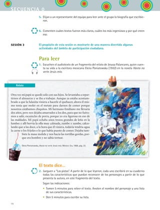 14
secuencia 0
5.	 Elijan a un representante del equipo para leer ante el grupo la biografía que escribie-
ron.
6.	 Comenten cuáles textos fueron más claros, cuáles los más ingeniosos y por qué creen
eso.
El propósito de esta sesión es mostrarte de una manera divertida algunas
actividades del ámbito de participación ciudadana.
Para leer
1.	 Escuchen el audiotexto de un fragmento del relato de Jesusa Palancares, quien cuen-
ta su vida a la escritora mexicana Elena Poniatowska (1932) en la novela Hasta no
verte Jesús mío.
sesión 3
Otra vez mi papá se quedó solo con sus hijos. Se levantaba a repar-
tirnos el almuerzo y se iba a trabajar. Aunque ya estaba acostum-
brado a que la fulanita viniera a hacerle el quehacer, ahora él mis-
mo tenía que moler en el metate para darnos de comer porque
nosotros estábamos chiquitos. Mi hermano Emiliano me llevaría
dos años, pero nos dejaba amarrados a los dos, para que no fuéra-
mos a salir, escuincles de porra, porque yo era figurosa en eso de
las maldades. Mi papá echaba unos trozos grandes de leña en la
lumbre y allí hervía la olla muy calmada, zumbe y zumbe, calcu-
lando que a las doce, a la hora que él viniera, todavía tendría agua
la carne o los frijoles o lo que había puesto de comer. Dejaba tam-
bién la masa molida y nos hacía las tortillas gordas, por-
que era hombre y no sabía tortear.
Elena Poniatowska, Hasta no verte Jesús mío. México: Era, 1969, pág. 22.
El texto dice...
2.	 Jueguen a “Las pistas”. A partir de lo que leyeron, cada uno escribirá en su cuaderno
todas las características que puedan reconocer de los personajes a partir de lo que
presenta la autora, en este fragmento del texto.
	 Sigan las indicaciones:
	 •	 Tomen 5 minutos para releer el texto. Anoten el nombre del personaje y una lista
de sus características.
	 •	 Den 5 minutos para escribir su lista.
Relato
ESPANOL II B1 S00.indd 14 6/12/07 3:37:11 PM
 