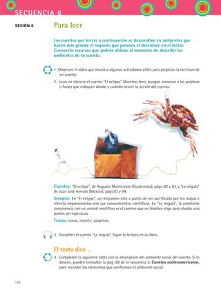 158
secuencia 6
Para leer
Los cuentos que leerás a continuación se desarrollan en ambientes que
hacen más grande el impacto que provoca el desenlace en el lector.
Conocerás recursos que podrás utilizar al momento de describir los
ambientes de tu cuento.
1. Observen el video que muestra algunas actividades útiles para propiciar la escritura de
un cuento.
2.	 Lean en silencio el cuento “El eclipse”. Mientras leen, pongan atención a las palabras
o frases que indiquen dónde y cuándo ocurre la acción del cuento.
Cuentos: “El eclipse”, de Augusto Monterroso (Guatemala), págs. 82 y 83, y “La migala”
de Juan José Arreola (México), págs.93 y 94.
Sinopsis: En “El eclipse”, un misionero está a punto de ser sacrificado por los mayas e
intenta impresionarlos con sus conocimientos científicos. En “La migala”, la constante
convivencia con un animal mortífero es el camino que un hombre elige para olvidar una
pasión sin esperanza.
Temas: ironía, muerte, suspenso.
3.	 Escuchen el cuento “La migala”. Sigan la lectura en su libro.
El texto dice…
4.	 Completen la siguiente tabla con la descripción del ambiente social del cuento. Si lo
desean, pueden consultar la pág. 69 de la secuencia 3, Cuentos centroamericanos,
para recordar los elementos que conforman el ambiente social.
sesión 6
ESPANOL II B2 S06.indd 158 6/11/07 9:10:30 PM
 