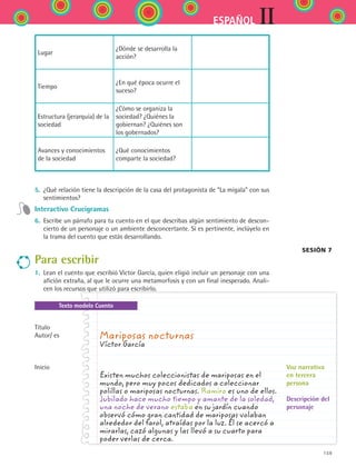 159
IIESPAÑOL
Lugar
¿Dónde se desarrolla la
acción?
Tiempo
¿En qué época ocurre el
suceso?
Estructura (jerarquía) de la
sociedad
¿Cómo se organiza la
sociedad? ¿Quiénes la
gobiernan? ¿Quiénes son
los gobernados?
Avances y conocimientos
de la sociedad
¿Qué conocimientos
comparte la sociedad?
5.	 ¿Qué relación tiene la descripción de la casa del protagonista de “La migala” con sus
sentimientos?
Interactivo Crucigramas
6.	 Escribe un párrafo para tu cuento en el que describas algún sentimiento de descon-
cierto de un personaje o un ambiente desconcertante. Si es pertinente, inclúyelo en
la trama del cuento que estás desarrollando.
Para escribir
1.	 Lean el cuento que escribió Víctor García, quien eligió incluir un personaje con una
afición extraña, al que le ocurre una metamorfosis y con un final inesperado. Anali-
cen los recursos que utilizó para escribirlo.
Texto modelo Cuento
Mariposas nocturnas
Víctor García	
Existen muchos coleccionistas de mariposas en el
mundo, pero muy pocos dedicados a coleccionar
polillas o mariposas nocturnas. Ramiro es uno de ellos.
Jubilado hace mucho tiempo y amante de la soledad,
una noche de verano estaba en su jardín cuando
observó cómo gran cantidad de mariposas volaban
alrededor del farol, atraídas por la luz. Él se acercó a
mirarlas, cazó algunas y las llevó a su cuarto para
poder verlas de cerca.
Título
Autor/ es
Inicio Voz narrativa
en tercera
persona
Descripción del
personaje
Sesión 7
ESPANOL II B2 S06.indd 159 6/11/07 9:10:31 PM
 