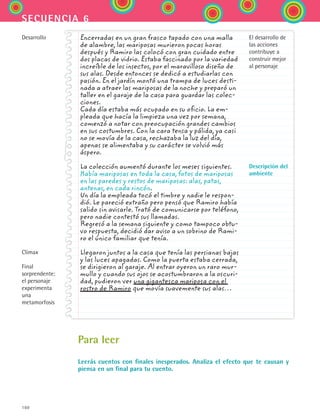 160
secuencia 6
	
Encerradas en un gran frasco tapado con una malla
de alambre, las mariposas murieron pocas horas
después y Ramiro las colocó con gran cuidado entre
dos placas de vidrio. Estaba fascinado por la variedad
increíble de los insectos, por el maravilloso diseño de
sus alas. Desde entonces se dedicó a estudiarlas con
pasión. En el jardín montó una trampa de luces desti-
nada a atraer las mariposas de la noche y preparó un
taller en el garaje de la casa para guardar las colec-
ciones.
Cada día estaba más ocupado en su oficio. La em-
pleada que hacía la limpieza una vez por semana,
comenzó a notar con preocupación grandes cambios
en sus costumbres. Con la cara tensa y pálida, ya casi
no se movía de la casa, rechazaba la luz del día,
apenas se alimentaba y su carácter se volvió más
áspero.
La colección aumentó durante los meses siguientes.
Había mariposas en toda la casa, fotos de mariposas
en las paredes y restos de mariposas: alas, patas,
antenas, en cada rincón.
Un día la empleada tocó el timbre y nadie le respon-
dió. Le pareció extraño pero pensó que Ramiro había
salido sin avisarle. Trató de comunicarse por teléfono,
pero nadie contestó sus llamadas.
Regresó a la semana siguiente y como tampoco obtu-
vo respuesta, decidió dar aviso a un sobrino de Rami-
ro el único familiar que tenía.
Llegaron juntos a la casa que tenía las persianas bajas
y las luces apagadas. Como la puerta estaba cerrada,
se dirigieron al garaje. Al entrar oyeron un raro mur-
mullo y cuando sus ojos se acostumbraron a la oscuri-
dad, pudieron ver una gigantesca mariposa con el
rostro de Ramiro que movía suavemente sus alas…
Desarrollo
Clímax
Final
sorprendente: 	
el personaje
experimenta
una
metamorfosis
El desarrollo de
las acciones
contribuye a
construir mejor
al personaje
Descripción del
ambiente
Para leer
Leerás cuentos con finales inesperados. Analiza el efecto que te causan y
piensa en un final para tu cuento.
ESPANOL II B2 S06.indd 160 6/11/07 9:10:31 PM
 