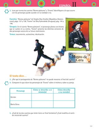 161
IIESPAÑOL
2.	 Lean por turnos los cuentos “Broma póstuma” y “Enano”. Identifiquen si lo que ocurre
con los personajes puede suceder en la realidad o no.
Cuentos: “Broma póstuma” de Virgilio Díaz Grullón (República Domini-
cana), págs. 137 y 138; “Enano” de Gley Eyherabide (Uruguay), pág. 145 y
146.
Sinopsis: En el cuento “Broma póstuma”, el personaje planea una broma
que se vuelve en su contra. “Enano” presenta las distintas versiones de
dos personajes acerca de su futuro matrimonio.
Temas: escarmiento, autoestima, idealización.
El texto dice…
3.	 ¿Por qué el protagonista de “Broma póstuma” no puede moverse al final del cuento?
4.	 Comparen lo que dicen los personajes de “Enano” sobre sí mismos y sobre su pareja.
Personaje
Cómo se describe a sí
mismo(a)
Cómo describe
a su novia(o)
Hernán
María Elena
5.	 ¿Cuál de los dos cuentos que leíste tiene un final fantástico? ¿Cuál modifica el senti-
do inicial del cuento?
ESPANOL II B2 S06.indd 161 6/11/07 9:10:32 PM
 