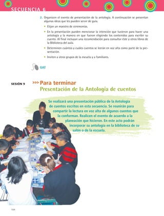 164
secuencia 6
2.	 Organicen el evento de presentación de la antología. A continuación se presentan
algunas ideas que les pueden servir de guía.
	 •	 Elijan un maestro de ceremonias.
	 •	 En la presentación pueden mencionar la intención que tuvieron para hacer una
antología y la manera en que fueron eligiendo los contenidos para escribir su
cuento. Al final incluyan una recomendación para consultar éste y otros libros de
la Biblioteca del aula.
	 •	 Determinen cuántos y cuáles cuentos se leerán en voz alta como parte de la pre-
sentación.
	 •	 Inviten a otros grupos de la escuela y a familiares.
GAT
Para terminar
Presentación de la Antología de cuentos
Se realizará una presentación pública de la Antología
de cuentos escritos en esta secuencia. Se reunirán para
compartir la lectura en voz alta de algunos cuentos que
la conforman. Realicen el evento de acuerdo a la
planeación que hicieron. En este acto podrán
incorporar su antología en la biblioteca de su
salón o de la escuela.
Sesión 9
ESPANOL II B2 S06.indd 164 6/11/07 9:10:37 PM
 
