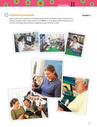 165
IIESPAÑOL
Actividad permanente
Elijan junto con su maestro, la actividad permanente que deseen realizar durante el bi-
mestre o durante todo el ciclo escolar. En el Anexo 1, en la página 264 encontrarán una
lista de actividades permanentes y sugerencias para llevarlas a cabo.
Sesión 9
ESPANOL II B2 S06.indd 165 6/11/07 9:10:46 PM
 