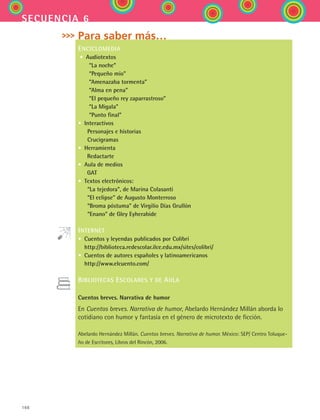 166
secuencia 6
Para saber más…
ENCICLOMEDIA
• Audiotextos
  “La noche”
  “Pequeño mío”
  “Amenazaba tormenta”
  “Alma en pena”
  “El pequeño rey zaparrastroso”
  “La Migala”
  “Punto final”
• Interactivos
  Personajes e historias
  Crucigramas
• Herramienta
   Redactarte
• Aula de medios
   GAT
• Textos electrónicos:
  “La tejedora”, de Marina Colasanti
  “El eclipse” de Augusto Monterroso
  “Broma póstuma” de Virgilio Días Grullón
  “Enano” de Gley Eyherabide
INTERNET
• Cuentos y leyendas publicados por Colibrí
http://biblioteca.redescolar.ilce.edu.mx/sites/colibri/
• Cuentos de autores españoles y latinoamericanos
http://www.elcuento.com/
BIBLIOTECAS ESCOLARES Y DE AULA
Cuentos breves. Narrativa de humor
En Cuentos breves. Narrativa de humor, Abelardo Hernández Millán aborda lo
cotidiano con humor y fantasía en el género de microtexto de ficción.
Abelardo Hernández Millán. Cuentos breves. Narrativa de humor. México: SEP/ Centro Toluque-
ño de Escritores, Libros del Rincón, 2006.
ESPANOL II B2 S06.indd 166 6/11/07 9:10:47 PM
 