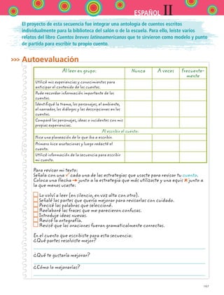 167
IIESPAÑOL
El proyecto de esta secuencia fue integrar una antología de cuentos escritos
individualmente para la biblioteca del salón o de la escuela. Para ello, leíste varios
relatos del libro Cuentos breves latinoamericanos que te sirvieron como modelo y punto
de partida para escribir tu propio cuento.
Autoevaluación
Al leer en grupo: Nunca A veces Frecuente-
mente
Utilicé mis experiencias y conocimientos para
anticipar el contenido de los cuentos.
Pude recordar información importante de los
cuentos.
Identifiqué la trama, los personajes, el ambiente,
el narrador, los diálogos y las descripciones en los
cuentos.
Comparé los personajes, ideas o incidentes con mis
propias experiencias.
Al escribir el cuento:
Hice una planeación de lo que iba a escribir.
Primero hice anotaciones y luego redacté el
cuento.
Utilicé información de la secuencia para escribir
mi cuento.
Para revisar mi texto:
Señala con una cada una de las estrategias que usaste para revisar tu cuento.
Coloca una flecha junto a la estrategia que más utilizaste y una equis junto a
la que menos usaste:
Lo volví a leer (en silencio, en voz alta con otro).
Señalé las partes que quería mejorar para revisarlas con cuidado.
Precisé las palabras que seleccioné.
Reelaboré las frases que me parecieron confusas.
Introduje ideas nuevas.
Revisé la ortografía.
Revisé que las oraciones fueran gramaticalmente correctas.
En el cuento que escribiste para esta secuencia:
¿Qué partes resolviste mejor?
¿Qué te gustaría mejorar?
¿Cómo lo mejorarías?
ESPANOL II B2 S06.indd 167 6/11/07 9:10:48 PM
 