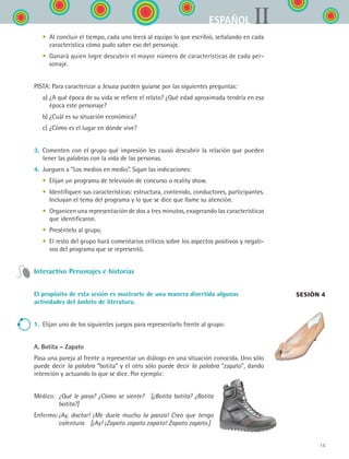 15
IIESPAÑOL
	 •	 Al concluir el tiempo, cada uno leerá al equipo lo que escribió, señalando en cada
característica cómo pudo saber eso del personaje.
	 •	 Ganará quien logre descubrir el mayor número de características de cada per-
sonaje.
PISTA: Para caracterizar a Jesusa pueden guiarse por las siguientes preguntas:
	 a)	¿A qué época de su vida se refiere el relato? ¿Qué edad aproximada tendría en esa
época este personaje?
	 b)	¿Cuál es su situación económica?
	 c)	¿Cómo es el lugar en dónde vive?
3.	 Comenten con el grupo qué impresión les causó descubrir la relación que pueden
tener las palabras con la vida de las personas.
4.	 Jueguen a “Los medios en medio”. Sigan las indicaciones:
	 •	 Elijan un programa de televisión de concurso o reality show.
	 •	 Identifiquen sus características: estructura, contenido, conductores, participantes.
Incluyan el tema del programa y lo que se dice que llame su atención.
	 •	 Organicen una representación de dos a tres minutos, exagerando las características
que identificaron.
	 •	 Preséntelo al grupo.
	 •	 El resto del grupo hará comentarios críticos sobre los aspectos positivos y negati-
vos del programa que se representó.
Interactivo Personajes e historias
El propósito de esta sesión es mostrarte de una manera divertida algunas
actividades del ámbito de literatura.
1.	 Elijan uno de los siguientes juegos para representarlo frente al grupo:
A. Botita – Zapato
Pasa una pareja al frente a representar un diálogo en una situación conocida. Uno sólo
puede decir la palabra “botita” y el otro sólo puede decir la palabra “zapato”, dando
intención y actuando lo que se dice. Por ejemplo:
Médico: 	¿Qué le pasa? ¿Cómo se siente?  [¿Botita botita? ¿Botita
botita?]
Enfermo:	¡Ay, doctor! ¡Me duele mucho la panza! Creo que tengo
calentura. [¡Ay! ¡Zapato zapato zapato! Zapato zapato.]
Sesión 4
ESPANOL II B1 S00.indd 15 6/12/07 3:37:13 PM
 