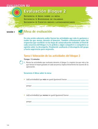 168
evaluacion b2
sesión 1
Evaluación Bloque 2
Mesa de evaluación
En esta sesión valorarás cuáles fueron las actividades que más te gustaron y
cuáles las que menos, durante el bimestre. También reflexionarás sobre las
respuestas que escribiste en las hojas de autoevaluación incluidas al final de
cada secuencia del bloque 2 y le pedirás a algún compañero o compañera su
opinión sobre tu desempeño. Finalmente analizarás el desempeño del grupo
y harás sugerencias para mejorarlo.
Tarea I: Valoración de las actividades del bloque 2
Tiempo: 15 minutos
1.	 Revisa las actividades que realizaste durante el bloque 2 y registra las que más y las
que menos te hayan gustado en cada secuencia. Explica brevemente las razones de tu
apreciación.
Secuencia 4 Ideas sobre la mesa
•	 La(s) actividad(es) que más me gustó (gustaron) fueron
	
	 porque
	
•	 La(s) actividad(es) que menos me gustó (gustaron) fueron
	
	 porque
	
Secuencia 4 Ideas sobre la mesa
Secuencia 5 Diversidad de palabras
Secuencia 6 Cuentos breves latinoamericanos
ESPANOL II B2 SEVA.indd 168 6/11/07 9:11:52 PM
 