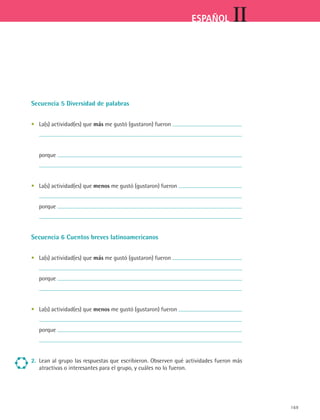 IIESPAÑOL
169
Secuencia 5 Diversidad de palabras
•	 La(s) actividad(es) que más me gustó (gustaron) fueron
	
	 porque
	
•	 La(s) actividad(es) que menos me gustó (gustaron) fueron
	
	 porque
	
Secuencia 6 Cuentos breves latinoamericanos
•	 La(s) actividad(es) que más me gustó (gustaron) fueron
	
	 porque
	
•	 La(s) actividad(es) que menos me gustó (gustaron) fueron
	
	 porque
	
2.	 Lean al grupo las respuestas que escribieron. Observen qué actividades fueron más
atractivas o interesantes para el grupo, y cuáles no lo fueron.
ESPANOL II B2 SEVA.indd 169 6/11/07 9:11:53 PM
 