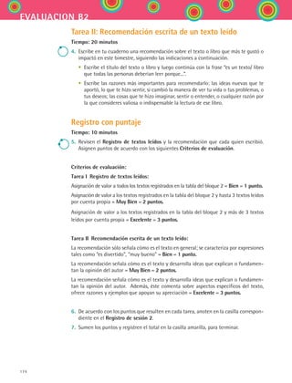 174
evaluacion b2
Tarea II: Recomendación escrita de un texto leído
Tiempo: 20 minutos
4.	 Escribe en tu cuaderno una recomendación sobre el texto o libro que más te gustó o
impactó en este bimestre, siguiendo las indicaciones a continuación.
	 •	 Escribe el título del texto o libro y luego continúa con la frase “es un texto/ libro
que todas las personas deberían leer porque...”.
	 •	 Escribe las razones más importantes para recomendarlo: las ideas nuevas que te
aportó, lo que te hizo sentir, si cambió la manera de ver tu vida o tus problemas, o
tus deseos; las cosas que te hizo imaginar, sentir o entender, o cualquier razón por
la que consideres valiosa o indispensable la lectura de ese libro.
Registro con puntaje
Tiempo: 10 minutos
5.	 Revisen el Registro de textos leídos y la recomendación que cada quien escribió.
Asignen puntos de acuerdo con los siguientes Criterios de evaluación.
Criterios de evaluación:
Tarea I  Registro de textos leídos:
Asignación de valor a todos los textos registrados en la tabla del bloque 2 = Bien = 1 punto.
Asignación de valor a los textos registrados en la tabla del bloque 2 y hasta 3 textos leídos
por cuenta propia = Muy Bien = 2 puntos.
Asignación de valor a los textos registrados en la tabla del bloque 2 y más de 3 textos
leídos por cuenta propia = Excelente = 3 puntos.
Tarea II  Recomendación escrita de un texto leído:
La recomendación sólo señala cómo es el texto en general; se caracteriza por expresiones
tales como “es divertido”, “muy bueno” = Bien = 1 punto.
La recomendación señala cómo es el texto y desarrolla ideas que explican o fundamen-
tan la opinión del autor = Muy Bien = 2 puntos.
La recomendación señala cómo es el texto y desarrolla ideas que explican o fundamen-
tan la opinión del autor.  Además, éste comenta sobre aspectos específicos del texto,
ofrece razones y ejemplos que apoyan su apreciación = Excelente = 3 puntos.
6.	 De acuerdo con los puntos que resulten en cada tarea, anoten en la casilla correspon-
diente en el Registro de sesión 2.
7.	 Sumen los puntos y registren el total en la casilla amarilla, para terminar.
ESPANOL II B2 SEVA.indd 174 6/11/07 9:11:54 PM
 