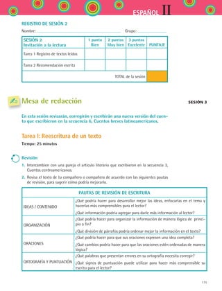 IIESPAÑOL
175
REGISTRO DE SESIÓN 2
Nombre:   Grupo:
SESIÓN 2
Invitación a la lectura
1 punto
Bien
2 puntos
Muy bien
3 puntos
Excelente
  
PUNTAJE
Tarea 1 Registro de textos leídos
Tarea 2 Recomendación escrita
TOTAL de la sesión
Mesa de redacción
En esta sesión revisarán, corregirán y escribirán una nueva versión del cuen-
to que escribieron en la secuencia 6, Cuentos breves latinoamericanos.
Tarea I: Reescritura de un texto
Tiempo: 25 minutos
Revisión
1.	 Intercambien con una pareja el artículo literario que escribieron en la secuencia 3,
Cuentos centroamericanos.
2.	 Revisa el texto de tu compañero o compañera de acuerdo con las siguientes pautas
de revisión, para sugerir cómo podría mejorarlo.
PAUTAS DE REVISIÓN DE ESCRITURA
IDEAS / CONTENIDO
¿Qué podría hacer para desarrollar mejor las ideas, enfocarlas en el tema y
hacerlas más comprensibles para el lector?
¿Qué información podría agregar para darle más información al lector?
ORGANIZACIÓN
¿Qué podría hacer para organizar la información de manera lógica de  princi-
pio a fin?
¿Qué división de párrafos podría ordenar mejor la información en el texto?
ORACIONES
¿Qué podría hacer para que sus oraciones expresen una idea completa?
¿Qué cambios podría hacer para que las oraciones estén ordenadas de manera
lógica?
ORTOGRAFÍA Y PUNTUACIÓN
¿Qué palabras que presentan errores en su ortografía necesita corregir?
¿Qué signos de puntuación puede utilizar para hacer más comprensible su
escrito para el lector?
Sesión 3
ESPANOL II B2 SEVA.indd 175 6/11/07 9:11:54 PM
 