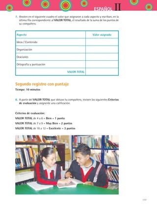 IIESPAÑOL
177
7.	 Anoten en el siguiente cuadro el valor que asignaron a cada aspecto y escriban, en la
última fila correspondiente al VALOR TOTAL, el resultado de la suma de los puntos de	
su compañero.
Aspecto Valor asignado
Ideas / Contenido
Organización
Oraciones
Ortografía y puntuación
VALOR TOTAL
Segundo registro con puntaje
Tiempo: 10 minutos
8.	 A partir del VALOR TOTAL que obtuvo tu compañero, revisen los siguientes Criterios
de evaluación y asígnenle una calificación.
Criterios de evaluación:
VALOR TOTAL de 4 a 6 = Bien = 1 punto
VALOR TOTAL de 7 a 9 = Muy Bien = 2 puntos
VALOR TOTAL de 10 a 12 = Excelente = 3 puntos
ESPANOL II B2 SEVA.indd 177 6/11/07 9:11:55 PM
 