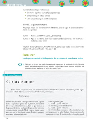 16
secuencia 0
Obra de teatro (fragmento)
Inventen otros diálogos y situaciones:
	 •	 Una mamá regañona y un(a) hijo(a) perezoso(a)
	 •	 Un reportero y un artista famoso.
	 •	 Entre un vendedor y un posible comprador.
B. Bueno… ¿a qué número hablo?
Por parejas fingen una conversación en el teléfono, pero en lugar de palabras dicen nú-
meros, por ejemplo:
Alumno 1:	 Bueno… ¿está María? [Uno… ¿Siete ocho?]
Alumno 2:	 Aquí no vive María. ¡Está equivocado! [veinticinco treinta y tres cuatro. ¡Se-
tenta noventa y cinco!
Adaptado de: Larry Silberman, Paula Markovitch, Cómo hacer teatro sin ser descubierto.
México: SEP, Libros del Rincón, 1997. pp. 21-22.
Para leer
Leerás para reconstruir el diálogo entre dos personajes de una obra de teatro.
2.	 Escuchen la lectura que hará el maestro del fragmento de la obra de teatro Carta de
amor, del dramaturgo mexicano Rodolfo Usigli (1905-1979). Al leer, imaginen los
parlamentos del personaje la mujer a quien no se ve:
Carta de amor
(…Se oye llamar, una, varias veces, con creciente insistencia el timbre de la entrada. El hombre se guarda la pis-
tola en un bolsillo del saco de estar y va a abrir la puerta, a la derecha.)
Post Scriptum
(Abre la puerta.) ¿Sí?
La mujer a quien no se ve: …
El hombre: ¿La señorita Heredia?
La mujer a quien no se ve: …
El hombre: Pues si usted no es la señorita Heredia,
yo tampoco soy el señor Suárez. Estamos a mano. Es
una grata sorpresa de todos modos. ¿No quiere usted
Perdóname,mi amor.Temo que esto sea el fin.Alguien
llama a la puerta y quizás eres tú, mi vida. Voy a abrir.
No sé si podré matarme o no. Pero sé que cuando se
llega a donde tú me has hecho llegar, no hay sino una
solución: matar o morir. Morir para no matar. Matar
para no morir. No sé qué pasará. Te adoro siempre,
contra mí mismo, amor mío.
ESPANOL II B1 S00.indd 16 6/12/07 3:37:24 PM
 