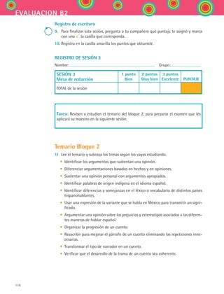 178
evaluacion b2
Registro de escritura
9.	 Para finalizar esta sesión, pregunta a tu compañero qué puntaje te asignó y marca
con una la casilla que corresponda.
10.	Registra en la casilla amarilla los puntos que obtuviste.
REGISTRO DE SESIÓN 3
Nombre:   Grupo:
SESIÓN 3
Mesa de redacción
1 punto
Bien
2 puntos
Muy bien
3 puntos
Excelente
  
PUNTAJE
TOTAL de la sesión
Tarea: Revisen y estudien el temario del bloque 2, para preparar el examen que les
aplicará su maestro en la siguiente sesión.
Temario Bloque 2
11.	Lee el temario y subraya los temas según los vayas estudiando.
	 •	 Identificar los argumentos que sustentan una opinión.
	 •	 Diferenciar argumentaciones basados en hechos y en opiniones.
	 •	 Sustentar una opinión personal con argumentos apropiados.
	 •	 Identificar palabras de origen indígena en el idioma español.
	 •	 Identificar diferencias y semejanzas en el léxico o vocabulario de distintos países
hispanohablantes.
	 •	 Usar una expresión de la variante que se habla en México para transmitir un signi-
ficado.
	 •	 Argumentar una opinión sobre los prejuicios y estereotipos asociados a las diferen-
tes maneras de hablar español.
	 •	 Organizar la progresión de un cuento.
	 •	 Reescribir para mejorar el párrafo de un cuento eliminando las repeticiones inne-
cesarias.
	 •	 Transformar el tipo de narrador en un cuento.
	 •	 Verificar que el desarrollo de la trama de un cuento sea coherente.
ESPANOL II B2 SEVA.indd 178 6/11/07 9:11:55 PM
 