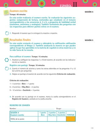 IIESPAÑOL
179
Examen escrito
Tiempo: 40 minutos
En esta sesión realizarás el examen escrito. Se evaluarán los siguientes as-
pectos: comprensión de lectura, contenidos que estudiaste en el temario
correspondientes a las secuencias 4, 5 y 6, y preguntas de habilidad verbal
(sinónimos, antónimos y analogías). También formularás dos preguntas con
sus respuestas para obtener puntos extras en el examen.
1.	 Responde el examen que te entregará tu maestra o maestro.
Resultados finales
En esta sesión revisarás el examen y obtendrás tu calificación calificación
correspondiente al bloque 2. También analizarás la manera en que puedes
aplicar lo que has aprendido en la materia de español en otras materias y en
tu vida fuera de la escuela.
Para calificar el examen  Tiempo: 15 minutos
1.	 Analicen y califiquen las respuestas 1 a 10 del examen, de acuerdo con las indicacio-
nes de su maestro.
Registro con puntaje  Tiempo: 10 minutos
2.	 Cuenta el número de aciertos y suma los extras obtenidos en las preguntas 11 y 12
(un acierto por pregunta).
3.	 Asigna un puntaje al examen de acuerdo con los siguientes Criterios de evaluación.
Criterios de evaluación:
1 – 5 aciertos = Bien  = 1 punto
6 – 8 aciertos = Muy Bien  = 2 puntos
9 – 12 aciertos = Excelente = 3 puntos
4.	 De acuerdo con tu puntaje en el examen, marca la casilla correspondiente en el	
Registro de Examen y anótalo en la casilla amarilla.
REGISTRO DE EXAMEN
Nombre:   Grupo:
SESIÓN 4
Examen escrito
1 punto
Bien
2 puntos
Muy bien
3 puntos
Excelente
  
PUNTAJE
TOTAL de la sesión
Sesión 4
Sesión 5
ESPANOL II B2 SEVA.indd 179 6/11/07 9:11:55 PM
 