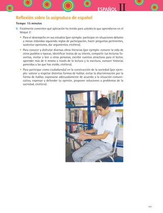 IIESPAÑOL
181
Reflexión sobre la asignatura de español
Tiempo: 15 minutos
9.	 Finalmente comenten qué aplicación ha tenido para ustedes lo que aprendieron en el
bloque 2:
	 •	 Para el desempeño en sus estudios (por ejemplo: participar en situaciones debates
y mesas redondas siguiendo reglas de participación, hacer preguntas pertinentes,
sustentar opiniones, dar argumentos, etcétera).
	 •	 Para conocer y disfrutar diversas obras literarias (por ejemplo: conocer la vida de
otros pueblos o épocas, identificar textos de su interés, compartir tus lecturas fa-
voritas, invitar a leer a otras personas, escribir cuentos atractivos para el lector,
aprender más de ti mismo a través de la lectura y la escritura, conocer historias
parecidas a las que has vivido, etcétera).
	 •	 Para participar como ciudadano(a) en la construcción de la sociedad (por ejem-
plo: valorar y respetar distintas formas de hablar, evitar la discriminación por la
forma de hablar, expresarse adecuadamente de acuerdo a la situación comuni-
cativa, expresar y defender tu opinión, proponer soluciones a problemas de la
sociedad, etcétera).
ESPANOL II B2 SEVA.indd 181 6/11/07 9:11:56 PM
 