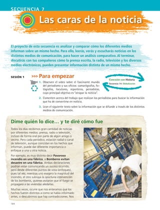 184
secuencia 7
Las caras de la noticia
El proyecto de esta secuencia es analizar y comparar cómo los diferentes medios
informan sobre un mismo hecho. Para ello, leerás, verás y escucharás noticias en los
distintos medios de comunicación, para hacer un análisis comparativo. Al terminar,
discutirás con tus compañeros cómo la prensa escrita, la radio, televisión y los diversos
medios electrónicos, pueden presentar información distinta de un mismo hecho.
Para empezar
1.	 Observen el video sobre el fascinante mundo
del periodismo y sus oficios: camarógrafos, fo-
tógrafos, locutores, reporteros, periodistas,
cuyo principal objetivo es “atrapar la noticia”.
2.	 Comenten acerca del trabajo que realizan los periodistas para buscar la información
que ha de convertirse en noticia.
3.	 Lean el siguiente texto sobre la información que se difunde a través de los distintos
medios de comunicación.
sesión 1
Dime quién lo dice… y te diré cómo fue
Todos los días recibimos gran cantidad de noticias
por diferentes medios: prensa, radio o televisión,
incluso de forma oral por parte de algún amigo o
vecino. Pero cada periódico, estación radial o canal
de televisión, aunque coincidan en los hechos que
informan, puede dar diferente importancia o
enfoque a una u otra noticia.
Por ejemplo, es muy distinto decir Pavoroso
incendio en una fábrica, a Bomberos evitan
desastre en una fábrica. Ambas declaraciones
podrían estar comunicando un suceso ocurrido,
pero desde diferentes puntos de vista (enfoques),
pues tal vez, mientras uno exagera la magnitud del
incendio, el otro subraya la oportuna intervención
de los bomberos, quienes evitaron que el fuego se
propagara a las viviendas aledañas.
Muchas veces, ocurre que nos enteramos que los
hechos fueron distintos a como se había informado
antes, o descubrimos que hay contradicciones. Nos
Conexión con Historia
Secuencia 14: Globalización
ESPANOL II B3 S07.indd 184 6/7/07 10:58:26 AM
 