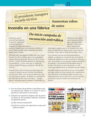 IIESPAÑOL
185
El presidente inaugura
escuela técnica
Incendio en una fábrica
Aumentan robos
de autos
enteramos que el
incendio fue importan-
te pero no “pavoroso”
y que los bomberos
apagaron el fuego pero que no
pudieron impedir que se consumiera la fábrica; o
que la fábrica estaba vacía y abandonada desde
hacía mucho tiempo.
¿Por qué crees que algunos medios dan más impor-
tancia a un hecho violento que a otro agradable?,
¿sabías que hay diferentes formas de dar la misma
noticia?, ¿sabes de dónde obtienen la información
los periodistas? ¿Cómo crees que un lector de
noticias pueda formarse una opinión clara de los
hechos?
Muchas veces, sólo nos hacemos estas preguntas
cuando, en alguna reunión familiar, escuchamos
que discuten sobre si las cosas ocurrieron así o asá;
uno dice que así porque “lo dijeron en el programa
(de radio) de las diez, que es el mejor”. Aunque
alguien más opine que no, porque “el periódico La
mañana es más veraz
que el programa de las
diez, y dijo que había
sido asá”. Pero la tía, a
quien nadie puede
contradecir, asegura que en el noticiero de la tele,
están completamente seguros que nunca hubo tal
incendio, y que todo se trató de una falsa noticia.
En el proyecto de esta secuencia aprenderás a
analizar y comparar la manera en que los distintos
medios de comunicación dan a conocer la informa-
ción, de acuerdo a lo que quieren resaltar del hecho
acontecido: si las personas entrevistadas dicen la
verdad, si la noticia es tan importante o si sólo
tratan que más personas se interesen por ese medio.
Para ello, harás el seguimiento de una noticia dada
por algún medio de comunicación de tu preferencia
para identificar de dónde proceden los datos, las
interpretaciones que se hacen de la misma noticia y
la forma en que los medios nos comunican los
hechos.
4.	 Lean los titulares de periódicos e identifiquen algu-
nos aspectos que influyen en la forma en que se
presenta la información en las noticias.
5.	 Comparen las siguientes imágenes. Son las prime-
ras planas de dos periódicos distintos. Comenten
los siguientes puntos:
	 a)	¿Qué noticias se presentan?
	 b)	¿Cuál es la noticia más importante en cada uno?
¿Cómo lo saben?
Da inicio campaña de
vacunación antirrábica
ESPANOL II B3 S07.indd 185 6/7/07 10:58:54 AM
 
