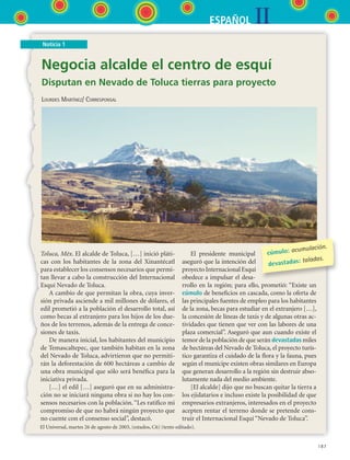 IIESPAÑOL
187
Noticia 1
Negocia alcalde el centro de esquí
Disputan en Nevado de Toluca tierras para proyecto
Lourdes Martínez/ Corresponsal
Toluca, Méx. El alcalde de Toluca, […] inició pláti-
cas con los habitantes de la zona del Xinantécatl
para establecer los consensos necesarios que permi-
tan llevar a cabo la construcción del Internacional
Esquí Nevado de Toluca.
A cambio de que permitan la obra, cuya inver-
sión privada asciende a mil millones de dólares, el
edil prometió a la población el desarrollo total, así
como becas al extranjero para los hijos de los due-
ños de los terrenos, además de la entrega de conce-
siones de taxis.
De manera inicial, los habitantes del municipio
de Temascaltepec, que también habitan en la zona
del Nevado de Toluca, advirtieron que no permiti-
rán la deforestación de 600 hectáreas a cambio de
una obra municipal que sólo será benéfica para la
iniciativa privada.
[…] el edil […] aseguró que en su administra-
ción no se iniciará ninguna obra si no hay los con-
sensos necesarios con la población.“Les ratifico mi
compromiso de que no habrá ningún proyecto que
no cuente con el consenso social”, destacó.
El presidente municipal
aseguró que la intención del
proyectoInternacionalEsquí
obedece a impulsar el desa-
rrollo en la región; para ello, prometió: “Existe un
cúmulo de beneficios en cascada, como la oferta de
las principales fuentes de empleo para los habitantes
de la zona, becas para estudiar en el extranjero […],
la concesión de líneas de taxis y de algunas otras ac-
tividades que tienen que ver con las labores de una
plaza comercial”. Aseguró que aun cuando existe el
temor de la población de que serán devastadas miles
de hectáreas del Nevado de Toluca, el proyecto turís-
tico garantiza el cuidado de la flora y la fauna, pues
según el munícipe existen obras similares en Europa
que generan desarrollo a la región sin destruir abso-
lutamente nada del medio ambiente.
[El alcalde] dijo que no buscan quitar la tierra a
los ejidatarios e incluso existe la posibilidad de que
empresarios extranjeros, interesados en el proyecto
acepten rentar el terreno donde se pretende cons-
truir el Internacional Esquí “Nevado de Toluca”.
cúmulo: acumulación.
devastadas: taladas.
El Universal, martes 26 de agosto de 2003, (estados, C6) (texto editado).
ESPANOL II B3 S07.indd 187 6/7/07 10:58:57 AM
 