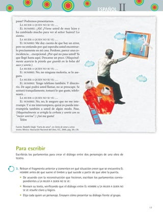 17
IIESPAÑOL
pasar? Podremos presentarnos.
La mujer a quien no se ve: …
El hombre: ¡Ah! ¿Viene usted de muy lejos y
ha cambiado mucho para ver al señor Suárez? Lo
siento.
La mujer a quien no se ve: …
El hombre: Me doy cuenta de que hay un error,
pero no entiendo por qué esperaba usted encontrar-
lo precisamente en mi casa. Perdone, parece una co-
incidencia…excepcional. ¿Por qué no pasa usted? Ya
que llegó hasta aquí. Descanse un poco. (Maquinal-
mente acaricia la pistola que guardó en la bolsa del
saco y sonríe.)
La mujer a quien no se ve: …
El hombre: No, no ninguna molestia, se lo ase-
guro.
La mujer a quien no se ve: …
El hombre: Tengo teléfono también. Y directo-
rio. De aquí podrá usted llamar, no se preocupe. Se
sentará tranquilamente, tomará lo que guste, telefo-
neará…
La mujer a quien no se ve: …
El hombre: No, no, le aseguro que no me inte-
rrumpe.Y si me interrumpiera, quizá yo pueda inte-
rrumpirla también a usted de algún modo. Pase.
(Maquinalmente se arregla la corbata y sonríe con su
“mejor sonrisa”.) ¡Así me gusta!
Telón
Fuente: Rodolfo Usigli. “Carta de amor”, en Carta de amor y otros
textos. México: Asociación Nacional del Libro, A.C., 2005, pág. 28 y 29.
Para escribir
Escribirás los parlamentos para crear el diálogo entre dos personajes de una obra de
teatro.
3.	 Relean el fragmento anterior y comenten en qué situación creen que se encuentra El
hombre antes de que suene el timbre y qué sucede a partir de que abre la puerta.
	 •	 De acuerdo con la reconstrucción que hicieron, escriban los parlamentos corres-
pondientes a La mujer a quien no se ve:
	 •	 Revisen su texto, verificando que el diálogo entre El hombre y La mujer a quien no
se ve resulte claro y lógico.
	 •	 Elija cada quien un personaje. Ensayen cómo presentar su diálogo frente al grupo.
ESPANOL II B1 S00.indd 17 6/12/07 3:37:38 PM
 