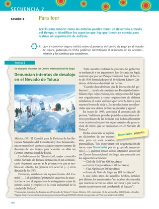 190
secuencia 7
Noticia 3
Para leer
Leerás para conocer cómo las noticias pueden tener un desarrollo a través
del tiempo, e identificar los aspectos que hay que tomar en cuenta para
realizar un seguimiento de noticias.
1.	 Lean y comenten alguna noticia sobre el proyecto del centro de esquí en el nevado
de Toluca, publicada en fecha posterior. Identifiquen el desarrollo de los aconteci-
mientos y los cambios que sucedieron.
sesión 3
Se buscaría levantar un Centro Internacional de Esquí
Denuncian intentos de desalojo
en el Nevado de Toluca
México, DF.- El Comité para la Defensa de los Re-
cursos Naturales del Xinantécatl y Río Temascalte-
pec se manifestó contra cualquier nuevo intento de
desalojo de sus tierras para levantar en ellas un
Centro Internacional de Esquí.
Los habitantes del Xinantécatl, mejor conocido
como Nevado de Toluca, señalaron en un comuni-
cado de prensa que no es la primera vez que se rea-
liza este intento. La primera vez ocurrió […] en la
década de los 70’s.
Entonces, señalaron los representantes del Co-
mité […], el gobierno“pretendió sacarnos de nues-
tra tierra con el argumento de entregarnos casas de
interés social y empleo en la zona industrial de la
ciudad de Toluca”.
“Ante nuestro rechazo, la postura del gobierno
se endureció y su argumento fue de carácter legal;
sostenía que por ser Parque Nacional bajo el decre-
to de 1936 formulado por el Presidente Lázaro Cár-
denas, debíamos desalojar las tierras.
“Cuando descubrimos que la intención del go-
bierno […] era la de construir un Desarrollo Inmo-
biliario tipo Alpes Suizos, los campesinos del lugar
nos organizamos y como argumentos de defensa
señalamos el valor cultural que tiene la tierra para
nuestra forma de vida y... las resoluciones presiden-
ciales que nos dotan de tierras, montes y aguas”.
En mayo de 1995, continúa el comunicado de
prensa,“sufrimos grandes perdidas a nuestros cul-
tivos producto de las heladas que indudablemente
eran ocasionadas por los experimentos de genera-
ción de nieve que se realizaban en el Nevado de
Toluca”.
Dicha situación se repitió
en diciembre de ese mismo
año, pero en esta ocasión,
puntualizan, “los experimen- tos de generación de
nieve, eran financiados por un grupo de empresa-
rios […], quienes tenían como intención construir
un Centro Internacional de Esquí que contaría con
los siguientes servicios:
—Club de Golf en 400 hectáreas
—Centro Corporativo en 40 hectáreas
—Vías Alpinas en 50 hectáreas
—Áreas de Pista de Esquí en 105 hectáreas”
A casi ocho años de aquellos hechos, señalan
por último, los empresarios“no acaban de entender
que nuestras tierras no están en venta y que nueva-
mente su proyecto está condenado al fracaso”.
“Denuncian intentos de desalojo en el Nevado de Toluca”. Cimac, México D.F., miércoles 10 de septiembre 2003 (texto editado).
Página: http://www.cimacnoticias.com/noticias/03sep/03091014.html (recuperado el 29 de noviembre de 2006)
financiados: pagados.
ESPANOL II B3 S07.indd 190 6/7/07 10:59:00 AM
 