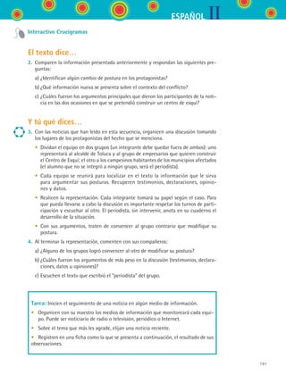 IIESPAÑOL
191
Interactivo Crucigramas
El texto dice…
2.	 Comparen la información presentada anteriormente y respondan las siguientes pre-
guntas:
	 a)	¿Identifican algún cambio de postura en los protagonistas?
	 b)	¿Qué información nueva se presenta sobre el contexto del conflicto?
	 c)	¿Cuáles fueron los argumentos principales que dieron los participantes de la noti-
cia en las dos ocasiones en que se pretendió construir un centro de esquí?
Y tú qué dices…
3.	 Con las noticias que han leído en esta secuencia, organicen una discusión tomando
los lugares de los protagonistas del hecho que se menciona.
	 •	 Dividan el equipo en dos grupos (un integrante debe quedar fuera de ambos): uno
representará al alcalde de Toluca y al grupo de empresarios que quieren construir
el Centro de Esquí; el otro a los campesinos habitantes de los municipios afectados
(el alumno que no se integró a ningún grupo, será el periodista).
	 •	 Cada equipo se reunirá para localizar en el texto la información que le sirva
para argumentar sus posturas. Recuperen testimonios, declaraciones, opinio-
nes y datos.
	 •	 Realicen la representación. Cada integrante tomará su papel según el caso. Para
que pueda llevarse a cabo la discusión es importante respetar los turnos de parti-
cipación y escuchar al otro. El periodista, sin intervenir, anota en su cuaderno el
desarrollo de la situación.
	 •	 Con sus argumentos, traten de convencer al grupo contrario que modifique su
postura.
4.	 Al terminar la representación, comenten con sus compañeros:
	 a)	¿Alguno de los grupos logró convencer al otro de modificar su postura?
	 b)	¿Cuáles fueron los argumentos de más peso en la discusión (testimonios, declara-
ciones, datos u opiniones)?
	 c)	Escuchen el texto que escribió el “periodista” del grupo.
Tarea: Inicien el seguimiento de una noticia en algún medio de información.
•	 Organicen con su maestro los medios de información que monitoreará cada equi-
po. Puede ser noticiario de radio o televisión, periódico o Internet.
•	 Sobre el tema que más les agrade, elijan una noticia reciente.
•	 Registren en una ficha como la que se presenta a continuación, el resultado de sus
observaciones.
ESPANOL II B3 S07.indd 191 6/7/07 10:59:00 AM
 