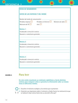 192
secuencia 7
FICHA DE SEGUIMIENTO
DATOS DE LAS NOTICIAS Y DEL MEDIO
Nombre del medio de comunicación:
Periódico impreso: Periódico en Internet: Noticiero de radio:
Noticiario de TV: otro:
Noticia 1
Encabezado o tema de la noticia:
Resumen o comentarios generales:
Noticia 2
Encabezado o tema de la noticia:
Resumen o comentarios generales:
Noticia 3
Encabezado o tema de la noticia:
Resumen o comentarios generales:
Para leer
En esta sesión escucharás un noticiario radiofónico y leerás distintas
noticias para comparar cómo se presenta la información sobre un mismo
tema en diferentes medios.
1.	 Escuchen el noticiario ecológico y las noticias que se presentan.
2.	 Comenten sus impresiones sobre el noticiario: ¿Cuáles fueron las noticias de las que
se hablaron? ¿Qué noticia llamó más su atención? ¿Por qué?
sesión 4
ESPANOL II B3 S07.indd 192 6/7/07 10:59:00 AM
 