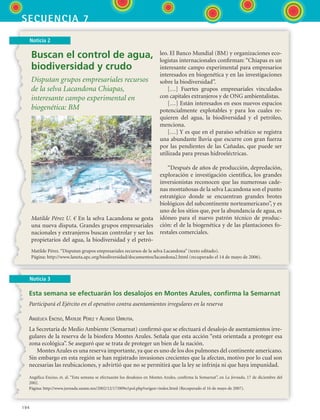 194
secuencia 7
Noticia 2
Buscan el control de agua,
biodiversidad y crudo
Disputan grupos empresariales recursos
de la selva Lacandona Chiapas,
interesante campo experimental en
biogenética: BM
Matilde Pérez U. € En la selva Lacandona se gesta
una nueva disputa. Grandes grupos empresariales
nacionales y extranjeros buscan controlar y ser los
propietarios del agua, la biodiversidad y el petró-
leo. El Banco Mundial (BM) y organizaciones eco-
logistas internacionales confirman: “Chiapas es un
interesante campo experimental para empresarios
interesados en biogenética y en las investigaciones
sobre la biodiversidad”.
[…] Fuertes grupos empresariales vinculados
con capitales extranjeros y de ONG ambientalistas.
[…] Están interesados en esos nuevos espacios
potencialmente explotables y para los cuales re-
quieren del agua, la biodiversidad y el petróleo,
menciona.
[…] Y es que en el paraíso selvático se registra
una abundante lluvia que escurre con gran fuerza
por las pendientes de las Cañadas, que puede ser
utilizada para presas hidroeléctricas.
“Después de años de producción, depredación,
exploración e investigación científica, los grandes
inversionistas reconocen que las numerosas cade-
nas montañosas de la selva Lacandona son el punto
estratégico donde se encuentran grandes brotes
biológicos del subcontinente norteamericano”, y es
uno de los sitios que, por la abundancia de agua, es
idóneo para el nuevo patrón técnico de produc-
ción: el de la biogenética y de las plantaciones fo-
restales comerciales.
Matilde Pérez.“Disputan grupos empresariales recursos de la selva Lacandona” (texto editado).
Página: http://www.laneta.apc.org/biodiversidad/documentos/lacandona2.html (recuperado el 14 de mayo de 2006).
Noticia 3
Esta semana se efectuarán los desalojos en Montes Azules, confirma la Semarnat
Participará el Ejército en el operativo contra asentamientos irregulares en la reserva
Angélica Enciso, Matilde Pérez y Alonso Urrutia.
La Secretaría de Medio Ambiente (Semarnat) confirmó que se efectuará el desalojo de asentamientos irre-
gulares de la reserva de la biosfera Montes Azules. Señala que esta acción “está orientada a proteger esa
zona ecológica”. Se aseguró que se trata de proteger un bien de la nación.
Montes Azules es una reserva importante, ya que es uno de los dos pulmones del continente americano.
Sin embargo en esta región se han registrado invasiones crecientes que la afectan, motivo por lo cual son
necesarias las reubicaciones, y advirtió que no se permitirá que la ley se infrinja ni que haya impunidad.
Angélica Enciso, et. al. “Esta semana se efectuarán los desalojos en Montes Azules, confirma la Semarnat”, en La Jornada, 17 de diciembre del
2002.
Página: http://www.jornada.unam.mx/2002/12/17/009n1pol.php?origen=index.html (Recuperado el 16 de mayo de 2007).
ESPANOL II B3 S07.indd 194 6/7/07 10:59:05 AM
 