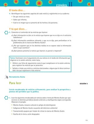 IIESPAÑOL
195
El texto dice…
4.	 Identifiquen los siguientes aspectos de cada noticia y regístrenlos en su cuaderno:
	 •	 De qué noticia se trata.
	 •	 Sobre qué informa.
	 •	 Cuál es la imagen que se presenta de los hechos y las personas.
Y tú qué dices…
5.	 Comenten el contenido de las noticias que leyeron:
	 a)	¿Qué información se dice en la noticia que leyeron que no se dijo en el noticiario
radiofónico?
	 b)	¿Qué información consideran relevante, y que no se dijo, para profundizar en la
problemática de la reserva de Montes Azules?
	 c)	¿Por qué suponen que en los distintos medios no se expone toda la información
sobre lo que acontece?
	 d)	¿Qué postura presenta la noticia que leyeron; es parcial o imparcial?
Tarea: Continúen con el seguimiento de una noticia en el medio de información que
eligieron en la sesión anterior, como tarea.
•	 Utilicen una ficha de seguimiento como la que completaron en la sesión anterior,
para registrar las noticias que se presenten.
•	 Señalen si hubo una noticia o noticias relacionadas o alguna que le diera continui-
dad a las que registraron el día anterior.
Herramienta Anota
Para leer
Leerás encabezados de noticias críticamente, para analizar la perspectiva y
postura del periódico que la publica.
1.	 Lean los siguientes encabezados de noticias sobre el tema de Montes Azules que apa-
recieron en distintos periódicos (sesión anterior), y clasifíquenlos según corresponda.
Observen el ejemplo.
	 •	 Montes Azules, mosaico cultural en peligro de desintegrarse
	 •	 Indígenas de Montes Azules causantes del deterioro ambiental
	 •	 Trasnacionales pugnan por limpiar de etnias la reserva de Montes Azules
	 •	 Dueños de la tierra, serán despojados
Sesión 5
ESPANOL II B3 S07.indd 195 6/7/07 10:59:05 AM
 