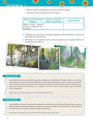 196
secuencia 7
Noticia 1 (síntesis)
	 •	 Declaran ilegales seis poblados de la reserva de Montes Azules
	 •	 Necesaria la inversión privada en Montes Azules
Postura a favor de los
indígenas
Postura a favor de
grupos empresariales
Postura oficial
Montes Azules, mosaico
cultural en peligro de des-
integrarse
2.	 Compartan sus respuestas con el grupo. Expliquen cómo identificaron la postura de
cada medio de comunicación.
3.	 Identifiquen en las siguientes noticias cuál es la postura que se expresa. Escriban un
encabezado para cada una.
La problemática de la comunidad Lacandona y Reserva de la Biósfera de Montes Azules es uno de los
focos rojos con mayor grado de complejidad, ya que existen campesinos sin tierra, invasiones, incendios,
tala inmoderada, tráfico de maderas preciosas, erosión del suelo, exterminio de especies vegetales y ani-
males, destrucción de la selva que, si no se detiene, en 10 o 15 años los daños para el país y el planeta
serán irreparables.
Página: http://gaceta.diputados.gob.mx/Gaceta/59/2005/ene/20050127.html
Noticia 2 (síntesis)
Los pobladores de unos 40 asentamientos ubicados en la Reserva de la Biósfera Montes Azules, uno de los
últimos reductos de bosque tropical, comenzaron este año acorralados y amenazados por unas 20 denun-
cias judiciales. Los acusan de despojo y delitos ambientales.
Página: http://www.jornada.unam.mx/2003/01/06/012n1pol.php?origen=politica.html
ESPANOL II B3 S07.indd 196 6/7/07 10:59:11 AM
 