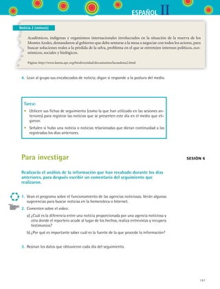IIESPAÑOL
197
Noticia 2 (síntesis)
Académicos, indígenas y organismos internacionales involucrados en la situación de la reserva de los
Montes Azules, demandaron al gobierno que debe sentarse a la mesa a negociar con todos los actores, para
buscar soluciones reales a la pérdida de la selva, problema en el que se entretejen intereses políticos, eco-
nómicos, sociales y biológicos.
Página: http://www.laneta.apc.org/biodiversidad/documentos/lacandona2.html
4.	 Lean al grupo sus encabezados de noticia; digan si responde a la postura del medio.
Tarea:
•	 Utilicen sus fichas de seguimiento (como la que han utilizado en las sesiones an-
teriores) para registrar las noticias que se presenten este día en el medio que eli-
gieron.
•	 Señalen si hubo una noticia o noticias relacionadas que dieran continuidad a las
registradas los días anteriores.
Para investigar
Realizarás el análisis de la información que han recabado durante los días
anteriores, para después escribir un comentario del seguimiento que
realizaron.
1.	 Vean el programa sobre el funcionamiento de las agencias noticiosas. Verán algunas
sugerencias para buscar noticias en la hemeroteca o Internet.
2.	 Comenten sobre el video:
	 a)	¿Cuál es la diferencia entre una noticia proporcionada por una agencia noticiosa y
otra donde el reportero acude al lugar de los hechos, realiza entrevistas y recupera
testimonios?
	 b)	¿Por qué es importante saber cuál es la fuente de la que procede la información?
3.	 Reúnan los datos que obtuvieron cada día del seguimiento.
Sesión 6
ESPANOL II B3 S07.indd 197 6/7/07 10:59:11 AM
 
