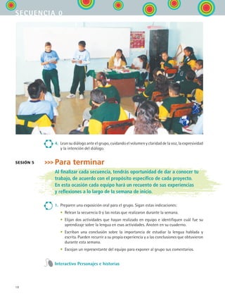 18
secuencia 0
4.	 Lean su diálogo ante el grupo, cuidando el volumen y claridad de la voz, la expresividad
y la intención del diálogo.
Para terminar
Al finalizar cada secuencia, tendrás oportunidad de dar a conocer tu
trabajo, de acuerdo con el propósito específico de cada proyecto.
En esta ocasión cada equipo hará un recuento de sus experiencias
y reflexiones a lo largo de la semana de inicio.
1.	 Preparen una exposición oral para el grupo. Sigan estas indicaciones:
	 •	 Relean la secuencia 0 y las notas que realizaron durante la semana.
	 •	 Elijan dos actividades que hayan realizado en equipo e identifiquen cuál fue su
aprendizaje sobre la lengua en esas actividades. Anoten en su cuaderno.
	 •	 Escriban una conclusión sobre la importancia de estudiar la lengua hablada y
escrita. Pueden recurrir a su propia experiencia y a las conclusiones que obtuvieron
durante esta semana.
	 •	 Escojan un representante del equipo para exponer al grupo sus comentarios.
Interactivo Personajes e historias
sesión 5
ESPANOL II B1 S00.indd 18 6/12/07 3:37:39 PM
 