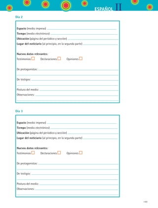 IIESPAÑOL
199
Día 2
Espacio (medio impreso)
Tiempo (medio electrónico)
Ubicación (página del periódico y sección)
Lugar del noticiario (al principio, en la segunda parte)
Nuevos datos relevantes:
Testimonios    Declaraciones    Opiniones
De protagonistas:
De testigos:
Postura del medio:
Observaciones:
Día 3
Espacio (medio impreso)
Tiempo (medio electrónico)
Ubicación (página del periódico y sección)
Lugar del noticiario (al principio, en la segunda parte)
Nuevos datos relevantes:
Testimonios    Declaraciones    Opiniones
De protagonistas:
De testigos:
Postura del medio:
Observaciones:
ESPANOL II B3 S07.indd 199 6/7/07 10:59:12 AM
 