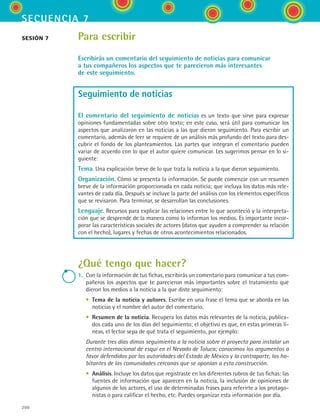 200
secuencia 7
Para escribir
Escribirás un comentario del seguimiento de noticias para comunicar
a tus compañeros los aspectos que te parecieron más interesantes
de este seguimiento.
Seguimiento de noticias
El comentario del seguimiento de noticias es un texto que sirve para expresar
opiniones fundamentadas sobre otro texto; en este caso, será útil para comunicar los
aspectos que analizaron en las noticias a las que dieron seguimiento. Para escribir un
comentario, además de leer se requiere de un análisis más profundo del texto para des-
cubrir el fondo de los planteamientos. Las partes que integran el comentario pueden
variar de acuerdo con lo que el autor quiere comunicar. Les sugerimos pensar en lo si-
guiente:
Tema. Una explicación breve de lo que trata la noticia a la que dieron seguimiento.
Organización. Cómo se presenta la información. Se puede comenzar con un resumen
breve de la información proporcionada en cada noticia; que incluya los datos más rele-
vantes de cada día. Después se incluye la parte del análisis con los elementos específicos
que se revisaron. Para terminar, se desarrollan las conclusiones.
Lenguaje. Recursos para explicar las relaciones entre lo que aconteció y la interpreta-
ción que se desprende de la manera como lo informan los medios. Es importante incor-
porar las características sociales de actores (datos que ayuden a comprender su relación
con el hecho), lugares y fechas de otros acontecimientos relacionados.
¿Qué tengo que hacer?
1.	 Con la información de tus fichas, escribirás un comentario para comunicar a tus com-
pañeros los aspectos que te parecieron más importantes sobre el tratamiento que
dieron los medios a la noticia a la que diste seguimiento:
	 •	 Tema de la noticia y autores. Escribe en una frase el tema que se aborda en las
noticias y el nombre del autor del comentario.
	 •	 Resumen de la noticia. Recupera los datos más relevantes de la noticia, publica-
dos cada uno de los días del seguimiento; el objetivo es que, en estas primeras lí-
neas, el lector sepa de qué trata el seguimiento, por ejemplo:
	 Durante tres días dimos seguimiento a la noticia sobre el proyecto para instalar un
centro internacional de esquí en el Nevado de Toluca; conocimos los argumentos a
favor defendidos por las autoridades del Estado de México y la contraparte, los ha-
bitantes de las comunidades cercanas que se oponían a esta construcción.
	 •	 Análisis. Incluye los datos que registraste en los diferentes rubros de tus fichas: las
fuentes de información que aparecen en la noticia, la inclusión de opiniones de
algunos de los actores, el uso de determinadas frases para referirte a los protago-
nistas o para calificar el hecho, etc. Puedes organizar esta información por día.
sesión 7
ESPANOL II B3 S07.indd 200 6/7/07 10:59:12 AM
 