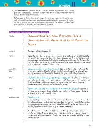 IIESPAÑOL
201
Texto modelo: Comentario de seguimiento de noticias
	 •	 Conclusiones. Puedes abordar dos aspectos: una opinión argumentada sobre el tema
que tratan las noticias y, a partir de los elementos del análisis, tu conclusión sobre la
postura del medio de información.
	 •	 Referencias. Al final del texto se incluyen los datos del medio por el cual se obtu-
vo la información de la noticia: nombre del medio (periódico, programa de radio o
televisión, sitio de Internet), el horario de transmisión o sección del periódico en
que se publica la noticia y las fechas en que apareció.
Seguimiento a la noticia: Propuesta para la
construcción del Internacional Esquí Nevado de
Toluca
Autora: Julieta Mendoza
Durante tres días le dimos seguimiento a la noticia sobre el proyecto
para instalar un centro de esquí en el Nevado de Toluca; conocimos
los argumentos a favor defendidos por las autoridades del Estado de
México y la contraparte, los habitantes de las comunidades cercanas
que se oponían a esta construcción.
Negocia alcalde el centro de esquí: Se presenta fundamentalmente
la postura del alcalde de Toluca de defender la realización del pro-
yecto, argumentando con los beneficios que tendrá la población.
“Enfrían” en el Edomex un centro para esquiar: Se informa sobre una
protesta realizada por los campesinos pobladores de los municipios de
Temascaltepec y Zinacantepec; la postura de los campesinos se
informa con testimonios de los manifestantes
Denuncian intentos de desalojo en el Nevado de Toluca: Presenta la
postura de los campesinos: el valor que la tierra tiene para ellos y la
resistencia a vender sus tierras.
Conclusiones
El proyecto para la construcción de un centro de esquí en el nevado
de Toluca, ha causado inconformidad en los campesinos de la región,
pues argumentan que este centro turístico afectaría sus siembras y
los despojaría de la tierra a la que tienen derecho.
Por otra parte las autoridades argumentan que la construcción del
centro de esquí traería beneficios económicos a la región, y para
convencer a los campesinos le ofrece casas de interés social y becas
para sus hijos.
Título
Autora
Tema
Análisis:
Día 1
Día 2
Día 3
Conclusiones
ESPANOL II B3 S07.indd 201 6/7/07 10:59:12 AM
 