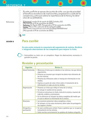 202
secuencia 7
En este conflicto se oponen dos puntos de vista: uno que da prioridad
al beneficio económico de inversionistas y empresarios a costa de los
campesinos; y otra que valora la importancia de la tierra y los dere-
chos de sus pobladores.
El Universal, martes 26 de agosto de 2003, (estados, C6).
(Recuperado el 29 de noviembre de 2006).
Reforma, 26 Agosto 2003. Recuperado el 29 de noviembre de 2006.
Cimac, México D.F., miércoles 10 de septiembre 2003.
http://www.cimacnoticias.com/noticias/03sep/03091014.html
(Recuperado el 29 de noviembre de 2006).
Referencias
GAT
Para escribir
En esta sesión revisarás tu comentario del seguimiento de noticias. Recibirás
e integrarás observaciones de tus compañeros para mejorar tu texto.
1.	 Intercambien su texto con un compañero. Hagan las observaciones necesarias si-
guiendo las pautas.
Revisión y presentación
Aspectos Revisa si:
Ideas/ Contenido • Menciona el tema que se aborda en las noticias a las que dieron
seguimiento.
• Presenta un resumen que recupera los datos más relevantes de
las tres noticias.
• Presenta las reflexiones sobre el manejo de información en los
medios.
• Expresa un punto de vista crítico sobre el tratamiento de la
información en cada uno de los medios.
Organización • Presenta un título que refleja el tema de la noticia.
• Se incluye el nombre de los autores.
• El texto se estructura en título, tema de la noticia, resumen de
cada día, análisis y conclusiones.
• En la referencia se incluyen los datos completos del medio por
el cual se obtuvo la información de la noticia.
Oraciones • Las oraciones presentan ideas completas y claras.
• Se incluyen, en los casos necesarios, datos sobre los protagonis-
tas, lugares y fechas.
Ortografía y
puntuación
• Se usan comillas para señalar frases o palabras que se recuperan
textualmente de las noticias.
• Están escritas correctamente las palabras de dudosa ortografía.
sesión 8
ESPANOL II B3 S07.indd 202 6/7/07 10:59:13 AM
 