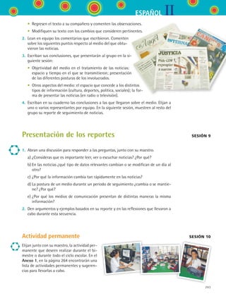 IIESPAÑOL
203
	 •	 Regresen el texto a su compañero y comenten las observaciones.
	 •	 Modifiquen su texto con los cambios que consideren pertinentes.
2.	 Lean en equipo los comentarios que escribieron. Comenten
sobre los siguientes puntos respecto al medio del que obtu-
vieron las noticias.
3.	 Escriban sus conclusiones, que presentarán al grupo en la si-
guiente sesión:
	 •	 Objetividad del medio en el tratamiento de las noticias:
espacio y tiempo en el que se transmitieron; presentación
de las diferentes posturas de los involucrados.
	 •	 Otros aspectos del medio: el espacio que concede a los distintos
tipos de información (cultura, deportes, política, sociales); la for-
ma de presentar las noticias (en radio o televisión).
4.	 Escriban en su cuaderno las conclusiones a las que llegaron sobre el medio. Elijan a
uno o varios representantes por equipo. En la siguiente sesión, muestren al resto del
grupo su reporte de seguimiento de noticias.
Presentación de los reportes
1.	 Abran una discusión para responder a las preguntas, junto con su maestro.
	 a)	¿Consideras que es importante leer, ver o escuchar noticias? ¿Por qué?
	 b)	En las noticias ¿qué tipo de datos relevantes cambian o se modifican de un día al
otro?
	 c)	¿Por qué la información cambia tan rápidamente en las noticias?
	 d)	La postura de un medio durante un periodo de seguimiento ¿cambia o se mantie-
ne? ¿Por qué?
	 e)	¿Por qué los medios de comunicación presentan de distintas maneras la misma
información?
2.	 Den argumentos y ejemplos basados en su reporte y en las reflexiones que llevaron a
cabo durante esta secuencia.
Actividad permanente
Sesión 9
sesión 10
Elijan junto con su maestro, la actividad per-
manente que deseen realizar durante el bi-
mestre o durante todo el ciclo escolar. En el
Anexo 1, en la página 264 encontrarán una
lista de actividades permanentes y sugeren-
cias para llevarlas a cabo.
ESPANOL II B3 S07.indd 203 6/7/07 10:59:19 AM
 